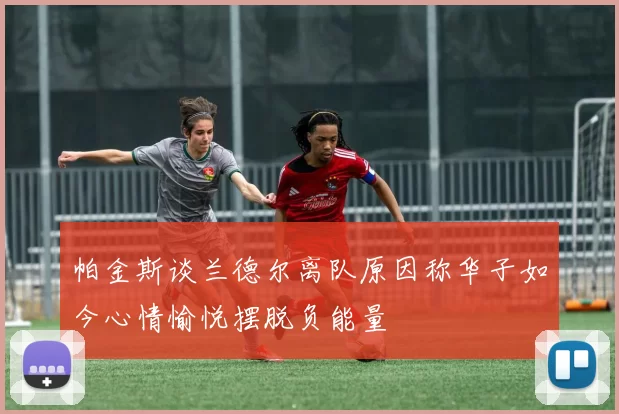 帕金斯谈兰德尔离队原因称华子如今心情愉悦摆脱负能量