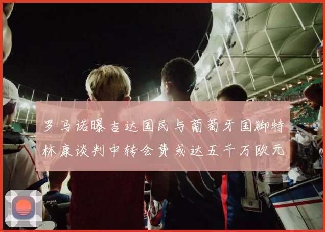 罗马诺曝吉达国民与葡萄牙国脚特林康谈判中转会费或达五千万欧元