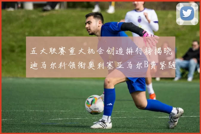 五大联赛重大机会创造排行榜揭晓迪马尔科领衔奥利塞亚马尔B费紧随其后