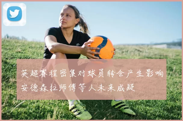 英超赛程密集对球员转会产生影响安德森拉师傅等人未来成疑