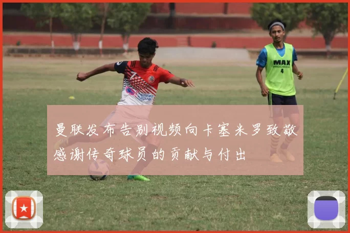 曼联发布告别视频向卡塞米罗致敬感谢传奇球员的贡献与付出