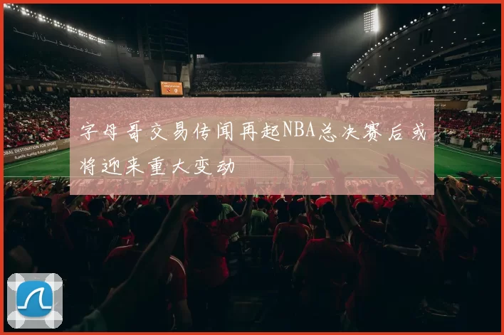 字母哥交易传闻再起NBA总决赛后或将迎来重大变动
