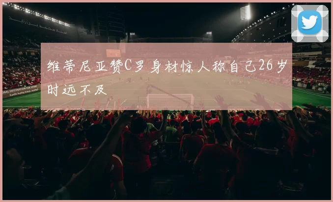 维蒂尼亚赞C罗身材惊人称自己26岁时远不及