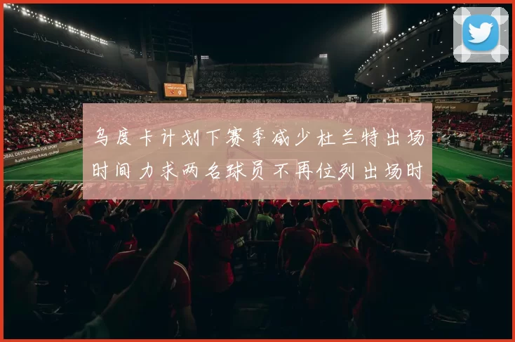 乌度卡计划下赛季减少杜兰特出场时间力求两名球员不再位列出场时间前五