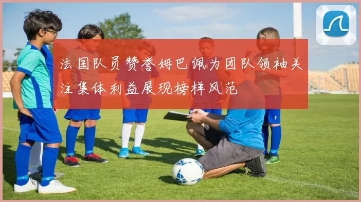 法国队员赞誉姆巴佩为团队领袖关注集体利益展现榜样风范