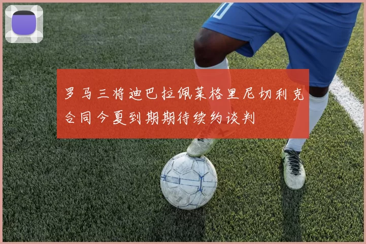 罗马三将迪巴拉佩莱格里尼切利克合同今夏到期期待续约谈判