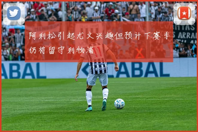 阿利松引起尤文兴趣但预计下赛季仍将留守利物浦
