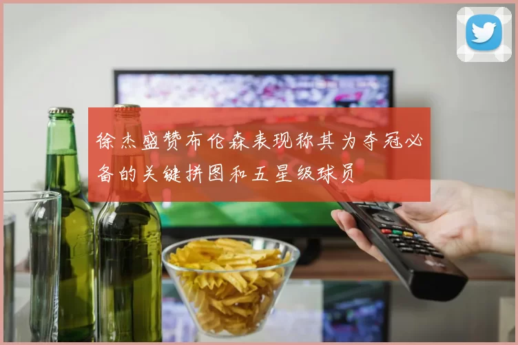徐杰盛赞布伦森表现称其为夺冠必备的关键拼图和五星级球员