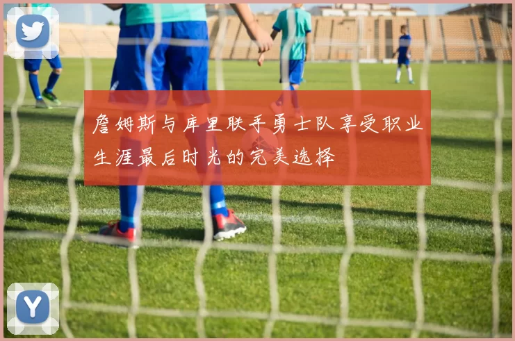 詹姆斯与库里联手勇士队享受职业生涯最后时光的完美选择