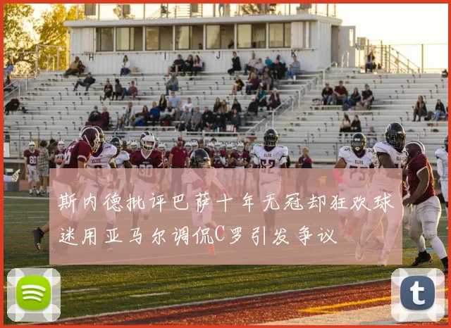 斯内德批评巴萨十年无冠却狂欢球迷用亚马尔调侃C罗引发争议