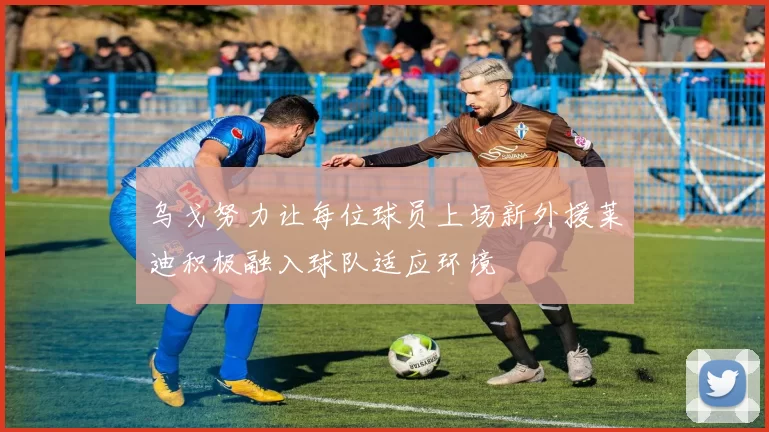 乌戈努力让每位球员上场新外援莱迪积极融入球队适应环境