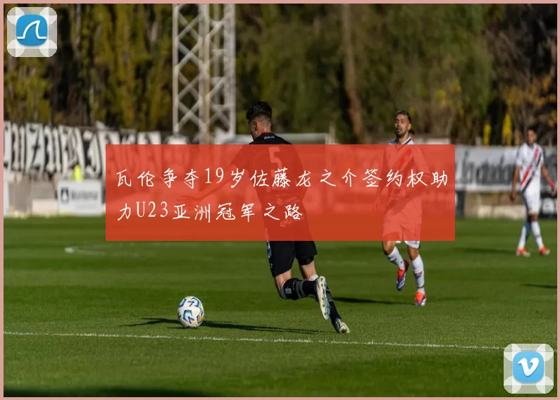 瓦伦争夺19岁佐藤龙之介签约权助力U23亚洲冠军之路