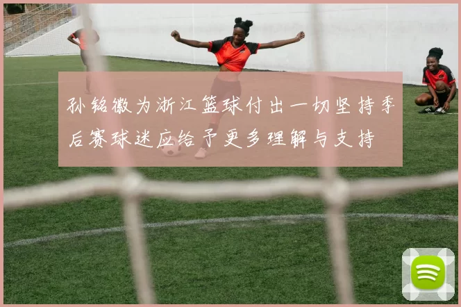 孙铭徽为浙江篮球付出一切坚持季后赛球迷应给予更多理解与支持