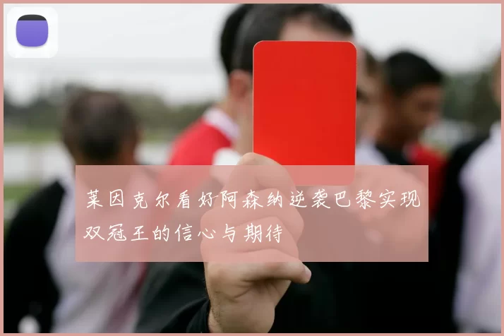 莱因克尔看好阿森纳逆袭巴黎实现双冠王的信心与期待