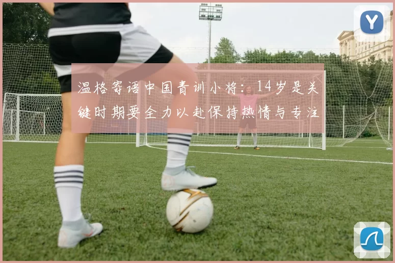 温格寄语中国青训小将：14岁是关键时期要全力以赴保持热情与专注