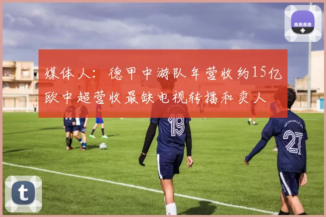 媒体人：德甲中游队年营收约15亿欧中超营收最缺电视转播和卖人