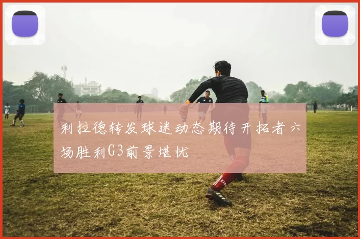 利拉德转发球迷动态期待开拓者六场胜利G3前景堪忧