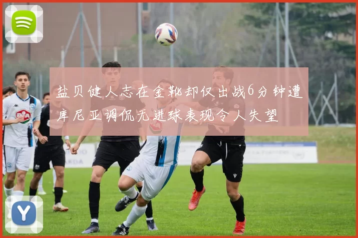 盐贝健人志在金靴却仅出战6分钟遭库尼亚调侃无进球表现令人失望