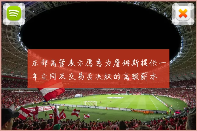 东部高管表示愿意为詹姆斯提供一年合同及交易否决权的高额薪水