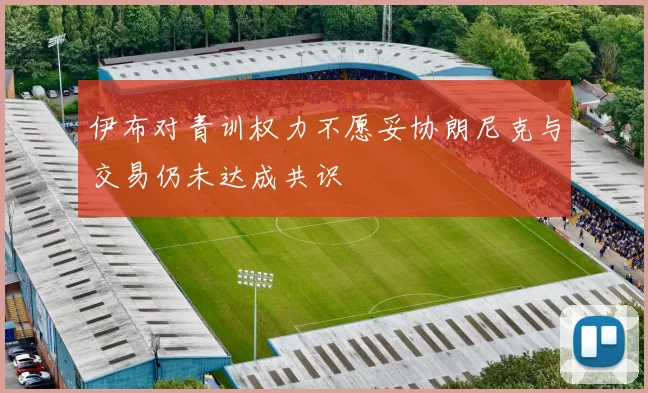 伊布对青训权力不愿妥协朗尼克与交易仍未达成共识